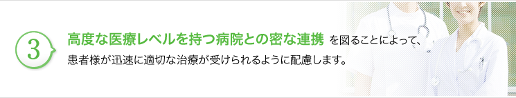 高度な医療レベルを持つ病院との密な連携を図る事によって、患者さまが迅速に適切な治療が受けられるように配慮します。